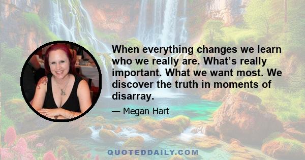 When everything changes we learn who we really are. What’s really important. What we want most. We discover the truth in moments of disarray.