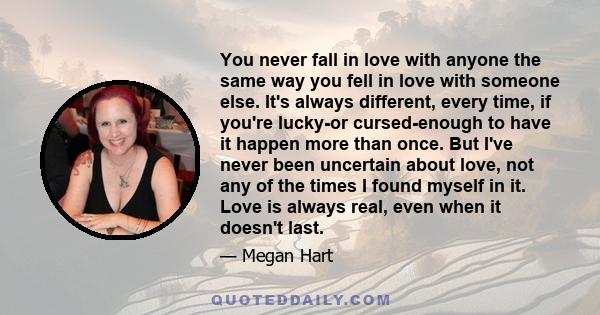 You never fall in love with anyone the same way you fell in love with someone else. It's always different, every time, if you're lucky-or cursed-enough to have it happen more than once. But I've never been uncertain