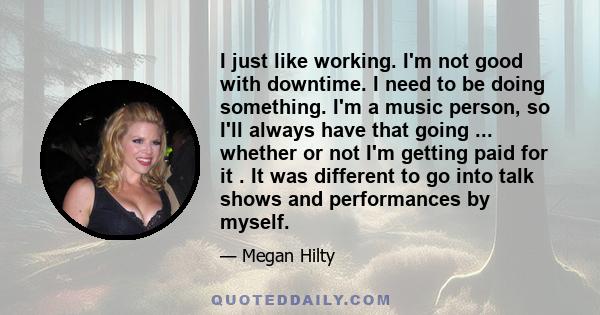 I just like working. I'm not good with downtime. I need to be doing something. I'm a music person, so I'll always have that going ... whether or not I'm getting paid for it . It was different to go into talk shows and