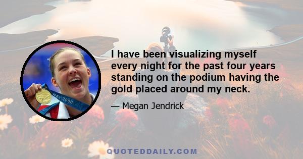 I have been visualizing myself every night for the past four years standing on the podium having the gold placed around my neck.