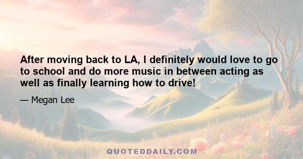 After moving back to LA, I definitely would love to go to school and do more music in between acting as well as finally learning how to drive!