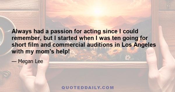 Always had a passion for acting since I could remember, but I started when I was ten going for short film and commercial auditions in Los Angeles with my mom's help!