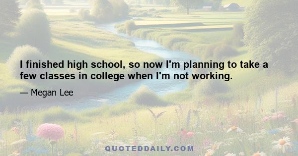 I finished high school, so now I'm planning to take a few classes in college when I'm not working.