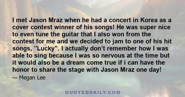 I met Jason Mraz when he had a concert in Korea as a cover contest winner of his songs! He was super nice to even tune the guitar that I also won from the contest for me and we decided to jam to one of his hit songs,