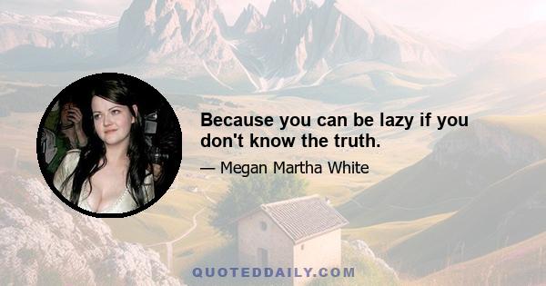 Because you can be lazy if you don't know the truth.