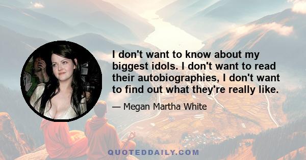 I don't want to know about my biggest idols. I don't want to read their autobiographies, I don't want to find out what they're really like.