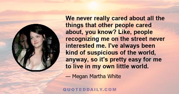 We never really cared about all the things that other people cared about, you know? Like, people recognizing me on the street never interested me. I've always been kind of suspicious of the world, anyway, so it's pretty 