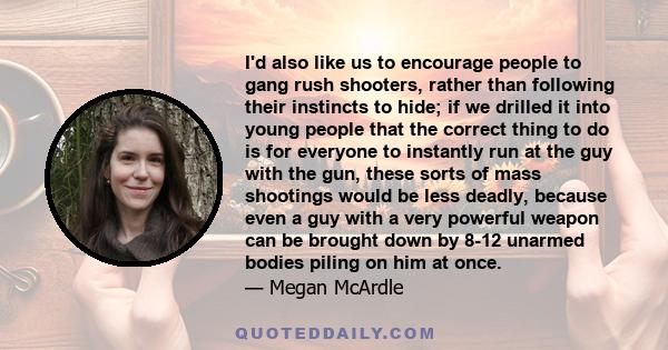 I'd also like us to encourage people to gang rush shooters, rather than following their instincts to hide; if we drilled it into young people that the correct thing to do is for everyone to instantly run at the guy with 