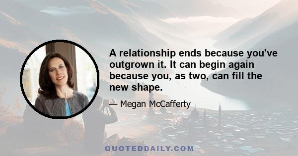 A relationship ends because you've outgrown it. It can begin again because you, as two, can fill the new shape.