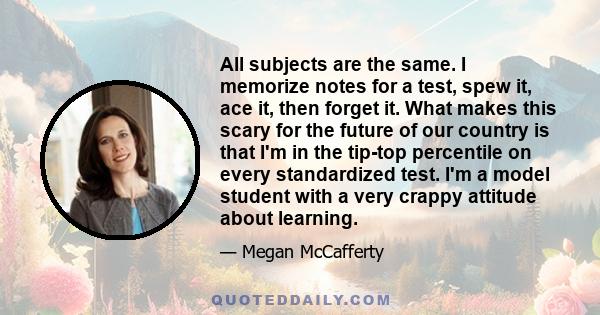 All subjects are the same. I memorize notes for a test, spew it, ace it, then forget it. What makes this scary for the future of our country is that I'm in the tip-top percentile on every standardized test. I'm a model