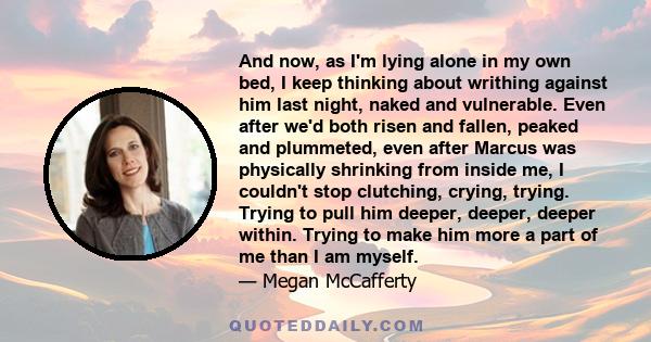 And now, as I'm lying alone in my own bed, I keep thinking about writhing against him last night, naked and vulnerable. Even after we'd both risen and fallen, peaked and plummeted, even after Marcus was physically