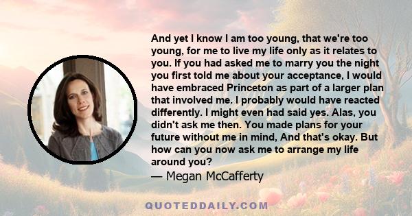 And yet I know I am too young, that we're too young, for me to live my life only as it relates to you. If you had asked me to marry you the night you first told me about your acceptance, I would have embraced Princeton