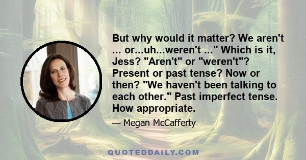 But why would it matter? We aren't ... or...uh...weren't ... Which is it, Jess? Aren't or weren't? Present or past tense? Now or then? We haven't been talking to each other. Past imperfect tense. How appropriate.