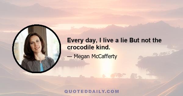 Every day, I live a lie But not the crocodile kind.