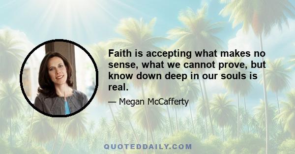 Faith is accepting what makes no sense, what we cannot prove, but know down deep in our souls is real.