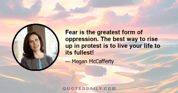 Fear is the greatest form of oppression. The best way to rise up in protest is to live your life to its fullest!