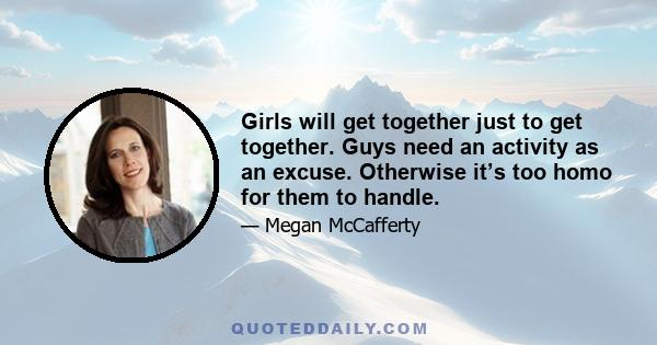 Girls will get together just to get together. Guys need an activity as an excuse. Otherwise it’s too homo for them to handle.