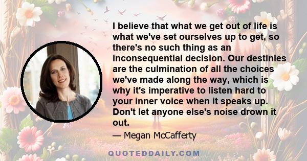 I believe that what we get out of life is what we've set ourselves up to get, so there's no such thing as an inconsequential decision. Our destinies are the culmination of all the choices we've made along the way, which 