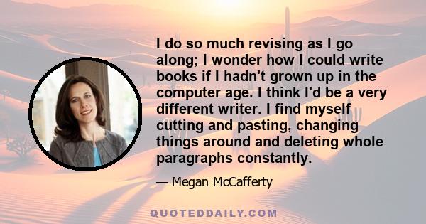 I do so much revising as I go along; I wonder how I could write books if I hadn't grown up in the computer age. I think I'd be a very different writer. I find myself cutting and pasting, changing things around and