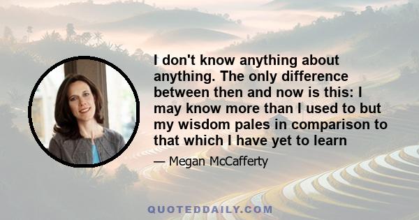 I don't know anything about anything. The only difference between then and now is this: I may know more than I used to but my wisdom pales in comparison to that which I have yet to learn