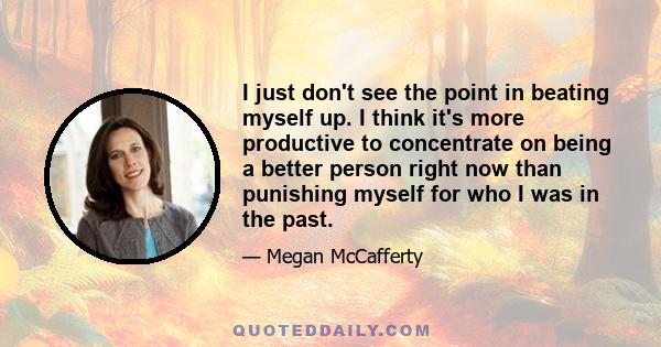 I just don't see the point in beating myself up. I think it's more productive to concentrate on being a better person right now than punishing myself for who I was in the past.