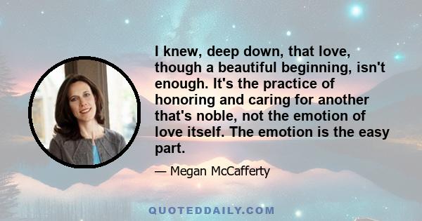 I knew, deep down, that love, though a beautiful beginning, isn't enough. It's the practice of honoring and caring for another that's noble, not the emotion of love itself. The emotion is the easy part.