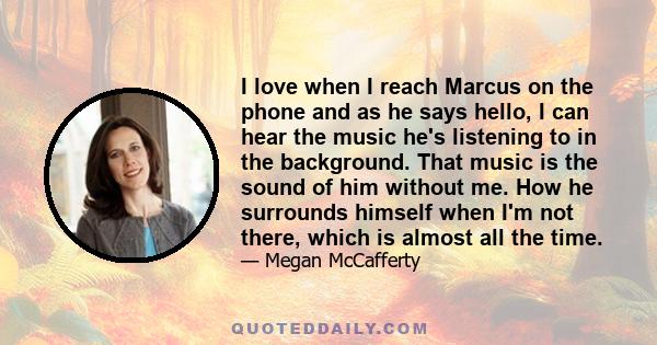 I love when I reach Marcus on the phone and as he says hello, I can hear the music he's listening to in the background. That music is the sound of him without me. How he surrounds himself when I'm not there, which is