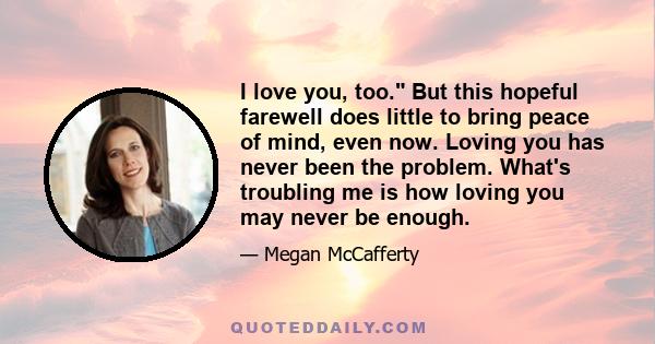 I love you, too. But this hopeful farewell does little to bring peace of mind, even now. Loving you has never been the problem. What's troubling me is how loving you may never be enough.