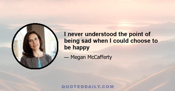 I never understood the point of being sad when I could choose to be happy