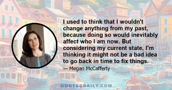 I used to think that I wouldn't change anything from my past, because doing so would inevitably affect who I am now. But considering my current state, I'm thinking it might not be a bad idea to go back in time to fix