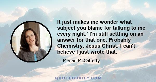 It just makes me wonder what subject you blame for talking to me every night.' I'm still settling on an answer for that one. Probably Chemistry. Jesus Christ. I can't believe I just wrote that.