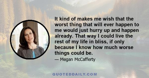 It kind of makes me wish that the worst thing that will ever happen to me would just hurry up and happen already. That way I could live the rest of my life in bliss, if only because I know how much worse things could be.