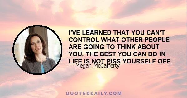 I'VE LEARNED THAT YOU CAN'T CONTROL WHAT OTHER PEOPLE ARE GOING TO THINK ABOUT YOU. THE BEST YOU CAN DO IN LIFE IS NOT PISS YOURSELF OFF.