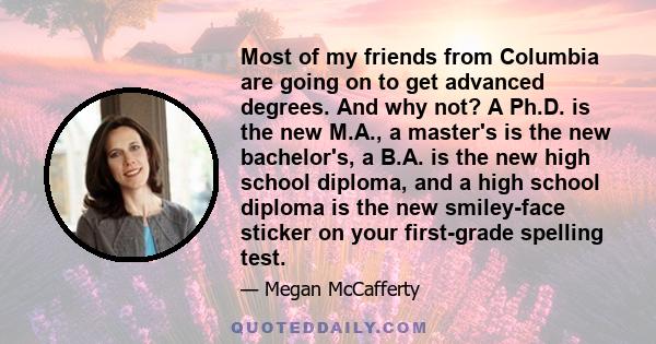 Most of my friends from Columbia are going on to get advanced degrees. And why not? A Ph.D. is the new M.A., a master's is the new bachelor's, a B.A. is the new high school diploma, and a high school diploma is the new