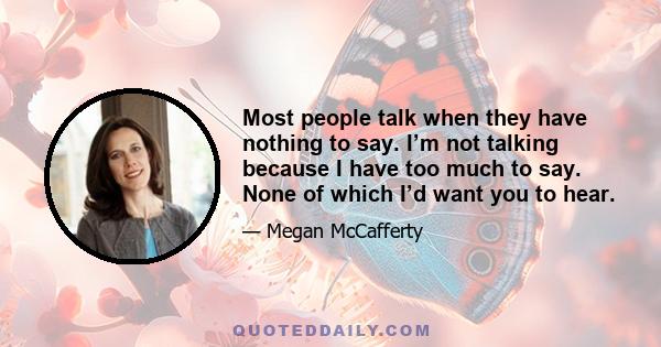 Most people talk when they have nothing to say. I’m not talking because I have too much to say. None of which I’d want you to hear.