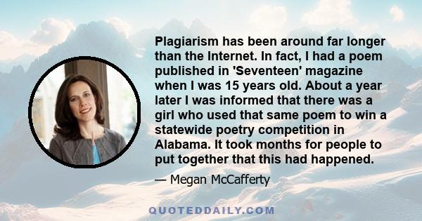 Plagiarism has been around far longer than the Internet. In fact, I had a poem published in 'Seventeen' magazine when I was 15 years old. About a year later I was informed that there was a girl who used that same poem