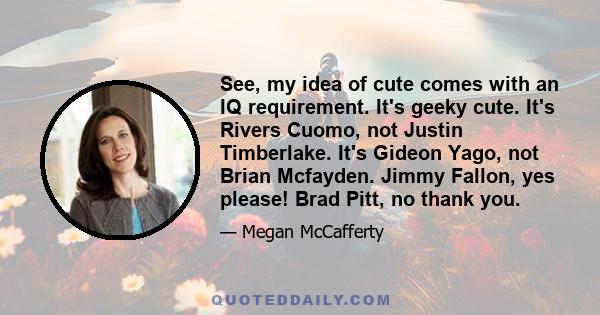 See, my idea of cute comes with an IQ requirement. It's geeky cute. It's Rivers Cuomo, not Justin Timberlake. It's Gideon Yago, not Brian Mcfayden. Jimmy Fallon, yes please! Brad Pitt, no thank you.