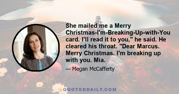 She mailed me a Merry Christmas-I'm-Breaking-Up-with-You card. I'll read it to you, he said. He cleared his throat. Dear Marcus. Merry Christmas. I'm breaking up with you. Mia.