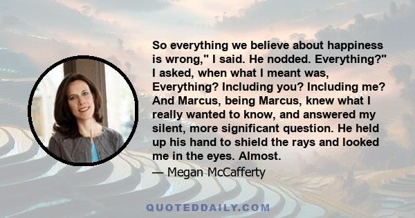 So everything we believe about happiness is wrong, I said. He nodded. Everything? I asked, when what I meant was, Everything? Including you? Including me? And Marcus, being Marcus, knew what I really wanted to know, and 