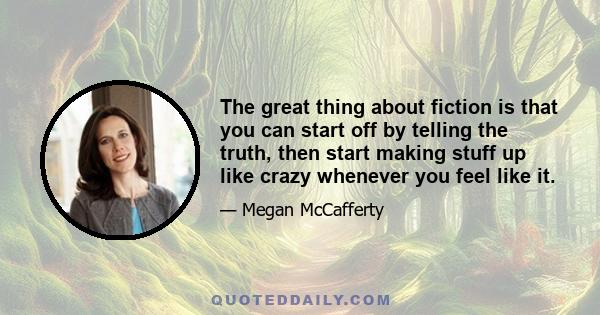 The great thing about fiction is that you can start off by telling the truth, then start making stuff up like crazy whenever you feel like it.