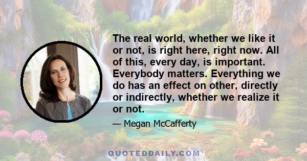 The real world, whether we like it or not, is right here, right now. All of this, every day, is important. Everybody matters. Everything we do has an effect on other, directly or indirectly, whether we realize it or not.