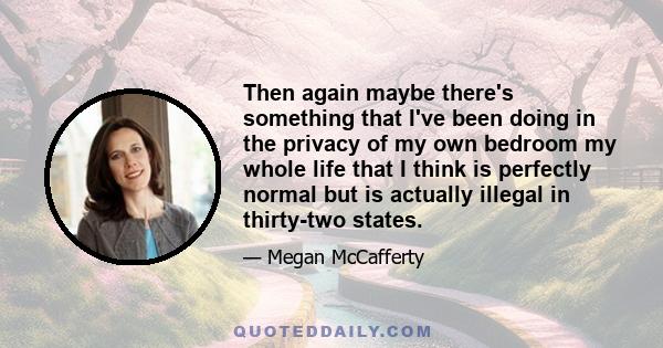 Then again maybe there's something that I've been doing in the privacy of my own bedroom my whole life that I think is perfectly normal but is actually illegal in thirty-two states.