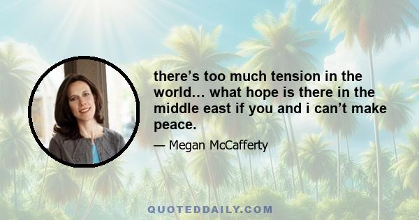 there’s too much tension in the world… what hope is there in the middle east if you and i can’t make peace.