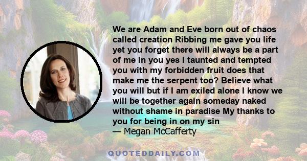 We are Adam and Eve born out of chaos called creation Ribbing me gave you life yet you forget there will always be a part of me in you yes I taunted and tempted you with my forbidden fruit does that make me the serpent