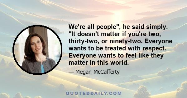 We're all people, he said simply. It doesn't matter if you're two, thirty-two, or ninety-two. Everyone wants to be treated with respect. Everyone wants to feel like they matter in this world.