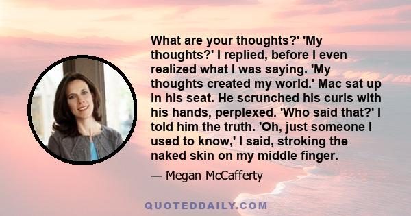 What are your thoughts?' 'My thoughts?' I replied, before I even realized what I was saying. 'My thoughts created my world.' Mac sat up in his seat. He scrunched his curls with his hands, perplexed. 'Who said that?' I