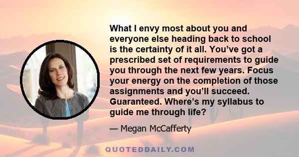 What I envy most about you and everyone else heading back to school is the certainty of it all. You’ve got a prescribed set of requirements to guide you through the next few years. Focus your energy on the completion of 