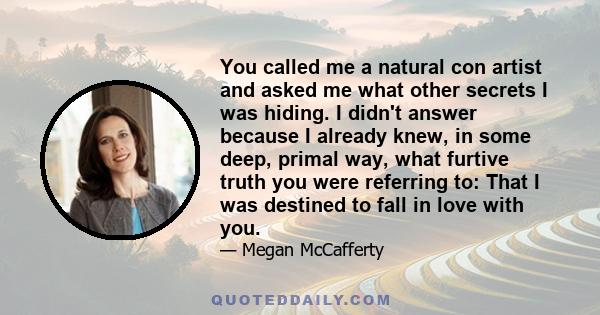 You called me a natural con artist and asked me what other secrets I was hiding. I didn't answer because I already knew, in some deep, primal way, what furtive truth you were referring to: That I was destined to fall in 