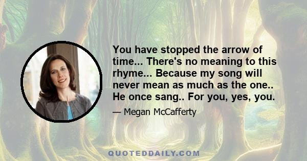 You have stopped the arrow of time... There's no meaning to this rhyme... Because my song will never mean as much as the one.. He once sang.. For you, yes, you.