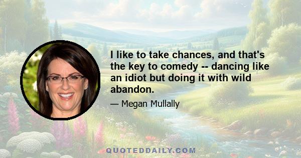 I like to take chances, and that's the key to comedy -- dancing like an idiot but doing it with wild abandon.